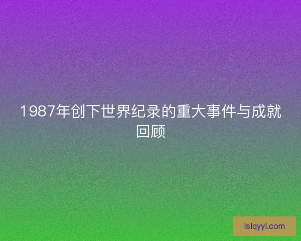 1987年创下世界纪录的重大事件与成就回顾