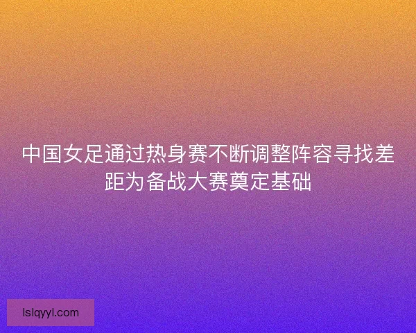 中国女足通过热身赛不断调整阵容寻找差距为备战大赛奠定基础