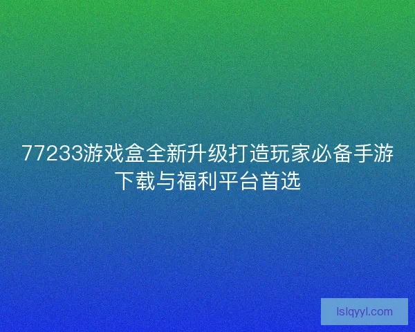 77233游戏盒全新升级打造玩家必备手游下载与福利平台首选