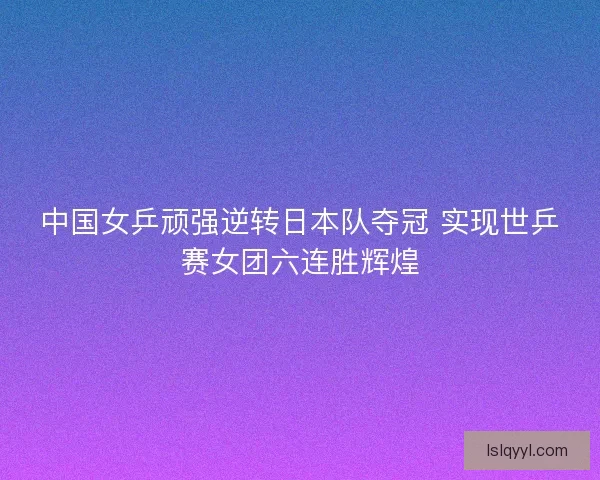 中国女乒顽强逆转日本队夺冠 实现世乒赛女团六连胜辉煌