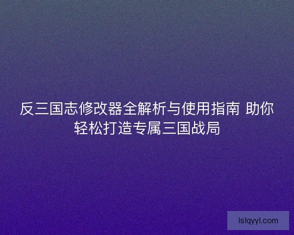 反三国志修改器全解析与使用指南 助你轻松打造专属三国战局