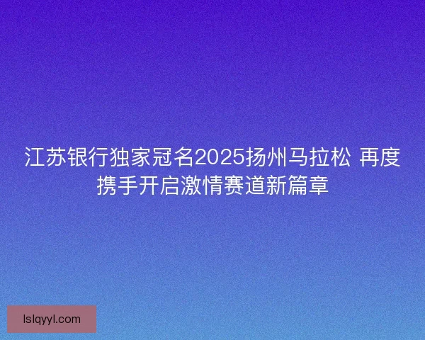 江苏银行独家冠名2025扬州马拉松 再度携手开启激情赛道新篇章