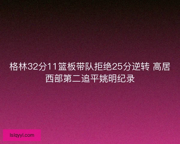 格林32分11篮板带队拒绝25分逆转 高居西部第二追平姚明纪录