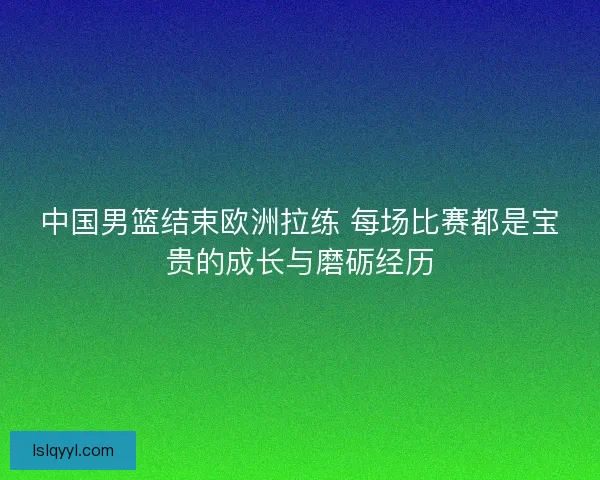 中国男篮结束欧洲拉练 每场比赛都是宝贵的成长与磨砺经历